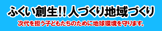 ふくい創生！！人づくり、地域づくり　次代を担う子どもたちのために地球環境を守ります。